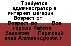 Требуется администратор в интернет магазин.  › Возраст от ­ 22 › Возраст до ­ 40 - Все города Работа » Вакансии   . Пермский край,Александровск г.